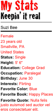 My Stats 
Keepin’ it real
￼
Suzi Bee
￼
Female 23 years old Smallville, PA United States Status: SingleHeight: 5' 6" Education: College GradOccupation: Paralegal
Birthday: June 30Interests: Flirting Favorite Color: Blue
Favorite Book: Happy PlacesFavorite Quote: Nulla felis justo euismod sed auctor vel eros consectetuer elit. 